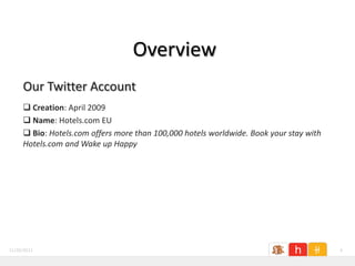 Overview
     Our Twitter Account
      Creation: April 2009
      Name: Hotels.com EU
      Bio: Hotels.com offers more than 100,000 hotels worldwide. Book your stay with
     Hotels.com and Wake up Happy




11/26/2011                                                                              4
 