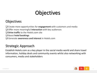 Objectives
    Objectives
     Create more opportunities for engagement with customers and media
     Offer more meaningful interaction with key audiences
     Drive traffic to the Hotels.com site
     Boost hotel bookings
     Generate awareness and interest in Hotels.com


    Strategic Approach
    Establish Hotels.com as a key player in the social media world and share travel
    information, holiday deals and community events whilst also networking with
    consumers, media and stakeholders



11/26/2011                                                                            5
 