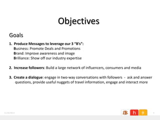 Objectives
    Goals
    1. Produce Messages to leverage our 3 “B’s”:
       Business: Promote Deals and Promotions
       Brand: Improve awareness and image
       Brilliance: Show off our industry expertise

    2. Increase followers: Build a large network of influencers, consumers and media

    3. Create a dialogue: engage in two-way conversations with followers - ask and answer
        questions, provide useful nuggets of travel information, engage and interact more




11/26/2011                                                                                  6
 
