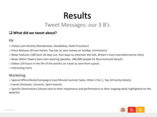 Results
                                 Tweet Messages: our 3 B’s
     What did we tweet about?

    PR:
    o Hotels.com Activity (Nanobreaks, Doodlebox, Hotel Visualiser)
    o Press Releases (Prison Hotels, Top tips to save money on holiday, minimoons)
    o News Features (100 best UK days out, free ways to entertain the kids, Britain’s most overrated tourist sites)
    o News (Alton Towers bans men wearing Speedos, 340,000 people hit Bournemouth beach)
    o Videos (24 hours in the life of the world’s air travel as seen from space)
    o Interesting Facts

    Marketing:
    o Special Offers/Deals/Campaigns (Last Minute Summer Sales, Hilton 2 for 1, Top 10 Family Hotels)
    o Events (Festivals, Concerts, Sport events)
    o Specific Destinations (chosen due to their importance and performance or their ongoing deals highlighted on the
    website)




11/26/2011                                                                                                            8
 