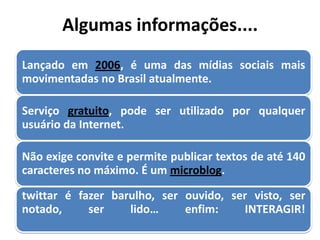 Algumas informações....
Lançado em 2006, é uma das mídias sociais mais
movimentadas no Brasil atualmente.

Serviço gratuito, pode ser utilizado por qualquer
usuário da Internet.

Não exige convite e permite publicar textos de até 140
caracteres no máximo. É um microblog.

twittar é fazer barulho, ser ouvido, ser visto, ser
notado,     ser    lido…     enfim:    INTERAGIR!
 