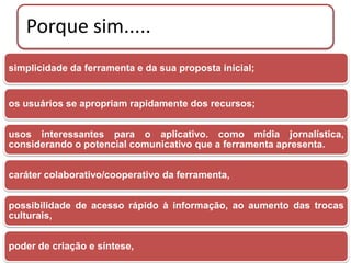Porque sim.....
simplicidade da ferramenta e da sua proposta inicial;


os usuários se apropriam rapidamente dos recursos;


usos interessantes para o aplicativo. como mídia jornalística,
considerando o potencial comunicativo que a ferramenta apresenta.


caráter colaborativo/cooperativo da ferramenta,


possibilidade de acesso rápido à informação, ao aumento das trocas
culturais,


poder de criação e síntese,
 