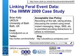 Linking Feral Event Data:  The IWMW 2009 Case Study A Slidecast for the “Linking Feral (Uncontrolled) Data” workshop at DC09 Brian Kelly UKOLN University of Bath Bath UK UKOLN is supported by: This work is licensed under a Attribution-NonCommercial-ShareAlike 2.0 licence (but note caveat) Resources bookmarked using ‘ dc-2009 ' tag  http://www.ukoln.ac.uk/web-focus/events/online/dc09/ Email: [email_address] Twitter: http://twitter.com/briankelly/   Blog: http://ukwebfocus.wordpress.com/ 