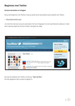 Beginnen met Twitter

Account aanmaken en inloggen


Als je wilt beginnen met Twitter, moet je jezelf eerst aanmelden op de website van Twitter.


» http://www.twitter.com


Je moet hier dan een account aanmaken met een inlognaam en een wachtwoord, zodat je er later
weer opnieuw gebruik van kan maken, dat gaat als volgt:




Ga naar de website van Twitter en klik op “Sign Up Now”.
Vul alle gegevens dan zo goed mogelijk in.




                                                                                              3
 