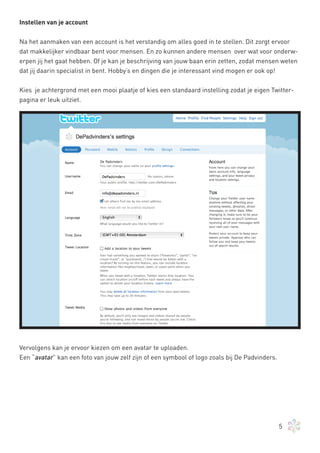 Instellen van je account


Na het aanmaken van een account is het verstandig om alles goed in te stellen. Dit zorgt ervoor
dat makkelijker vindbaar bent voor mensen. En zo kunnen andere mensen over wat voor onderw-
erpen jij het gaat hebben. Of je kan je beschrijving van jouw baan erin zetten, zodat mensen weten
dat jij daarin specialist in bent. Hobby’s en dingen die je interessant vind mogen er ook op!


Kies je achtergrond met een mooi plaatje of kies een standaard instelling zodat je eigen Twitter-
pagina er leuk uitziet.




Vervolgens kan je ervoor kiezen om een avatar te uploaden.
Een “avatar” kan een foto van jouw zelf zijn of een symbool of logo zoals bij De Padvinders.




                                                                                               5
 