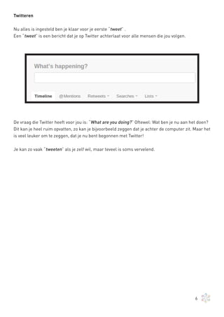 Twitteren


Nu alles is ingesteld ben je klaar voor je eerste “tweet” .
Een “tweet” is een bericht dat je op Twitter achterlaat voor alle mensen die jou volgen.




De vraag die Twitter heeft voor jou is: “What are you doing?” Oftewel: Wat ben je nu aan het doen?
Dit kan je heel ruim opvatten, zo kan je bijvoorbeeld zeggen dat je achter de computer zit. Maar het
is veel leuker om te zeggen, dat je nu bent begonnen met Twitter!


Je kan zo vaak “tweeten” als je zelf wil, maar teveel is soms vervelend.




                                                                                            6
 