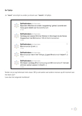 De Tijdlijn


Je “tweet” verschijnt nu onder je stroom van “tweets” of tijdlijn:




Verder zie je nog helemaal niets staan. Wil je ook weten wat andere mensen op dit moment aan
het doen zijn?
Lees dan het volgende hoofdstuk!




                                                                                        7
 