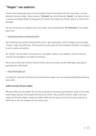 “Volgen” van anderen.

Twitter word interessant als je ook word geïnformeerd wat andere mensen erop zetten. Je moet
daarvoor mensen volgen. Als je mensen “followed” dan verschijnen de “tweets” van deze mensen
in jouw persoonlijke tijdlijn op de pagina van Twitter. Het volgen van mensen doe je in 3 korte han-
delingen:


Ga naar het profiel van diegene die je wilt volgen. Als je bijvoorbeeld “De Padvinders” wilt volgen
ga je naar;


» http://www.twitter.com/depadvinders


De link bestaat dus altijd uit http://twitter.com/ + gebruikersnaam. Klik vervolgens op het knopje
“Follow” onder de profiel foto. Als het profiel op slot staat (zie het hoofdstuk instellen) zal diegene
je eerst moeten accepteren.

De “tweets” van hem/haar verschijnen nu in je tijdlijn. Zodra er een update is zal hij na het ver-
nieuwen van de pagina in je tijdlijn verschijnen.


Als je niet zo heel veel mensen hebt op Twitter, dan kan je kijken op de Twittergids, deze gids is
gemaakt door; @michielb


» http://twittergids.nl/


Je krijgt hier snel een overzicht wie je allemaal kan volgen voor een onderwerp/bedrijfsveld dat jij
leuk vindt!

Andere mensen die jou volgen,


Mensen willen jou ook volgen! Als jij maar zorgt dat je interessant genoeg bent, leuke humor hebt,
leuke dingen plaatst of een goede discussie kan voeren. Als je andere mensen volgt is het vaak
netjes om terug te volgen, tenzij je te maken hebt met een spam account of mensen waarvan jij
denkt dat ze niet van waarde voor jou kunnen zijn.




                                                                                               8
 