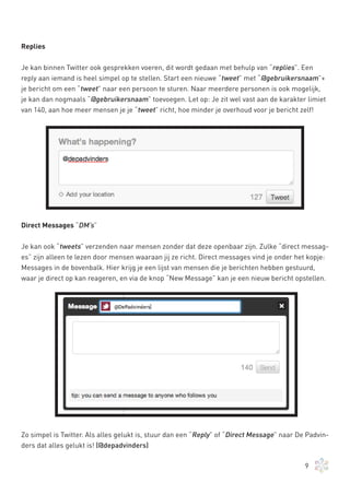 Replies


Je kan binnen Twitter ook gesprekken voeren, dit wordt gedaan met behulp van “replies”. Een
reply aan iemand is heel simpel op te stellen. Start een nieuwe “tweet” met “@gebruikersnaam”+
je bericht om een “tweet” naar een persoon te sturen. Naar meerdere personen is ook mogelijk,
je kan dan nogmaals “@gebruikersnaam” toevoegen. Let op: Je zit wel vast aan de karakter limiet
van 140, aan hoe meer mensen je je “tweet” richt, hoe minder je overhoud voor je bericht zelf!




Direct Messages “DM’s”


Je kan ook “tweets” verzenden naar mensen zonder dat deze openbaar zijn. Zulke “direct messag-
es” zijn alleen te lezen door mensen waaraan jij ze richt. Direct messages vind je onder het kopje:
Messages in de bovenbalk. Hier krijg je een lijst van mensen die je berichten hebben gestuurd,
waar je direct op kan reageren, en via de knop “New Message” kan je een nieuw bericht opstellen.




Zo simpel is Twitter. Als alles gelukt is, stuur dan een “Reply” of “Direct Message” naar De Padvin-
ders dat alles gelukt is! (@depadvinders)

                                                                                            9
 