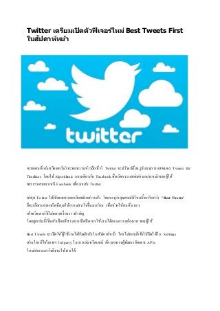 Twitter เตรียมเปิดตัวฟีเจอร์ใหม่ Best Tweets First
ในสัปดาห์หน้า
หลายคนที่เล่นทวิตเตอร์น่าจะพอทราบข่าวลือที่ว่า Twitter จะปรับเปลี่ยนรูปแบบการแสดงผล Tweets บน
Timelines โดยใช้Algorithmic แบบเดียวกับ Facebook ซึ่งเกิดกระแสต่อต่านอย่างหนักจากผู้ใช้
เพราะหลายคนหนี Facebook เพื่อมาเล่น Twitter
ล่าสุด Twitter ได้เปิดเผยรายละเอียดดังกล่าวแล้ว โดยระบุว่าคุณสมบัติใหม่นี้จะเรียกว่า "Best Tweets"
ที่จะเลือกแสดงทวีตที่คุณให้ความสนใจขึ้นมาก่อน เพื่อช่วยให้คนที่นานๆ
เข้าทวิตเตอร์ทีไม่พลาดเรื่องราวสาคัญ
โดยลูกเล่นนี้เป็นตัวเลือกที่สามารถเปิดปิดการใช้งานได้ตามความต้องการของผู้ใช้
Best Tweets จะเปิดให้ผู้ใช้งานได้สัมผัสกันในสัปดาห์หน้า ใครไม่ชอบก็เข้าไปปิดได้ใน Settings
ส่วนใครที่ใช้แอพฯ 3rd party ในการเล่นทวิตเตอร์ ต้องรอทางผู้พัฒนาอัพเดท APIs
ใหม่ก่อนนะครับถึงจะใช้งานได้
 