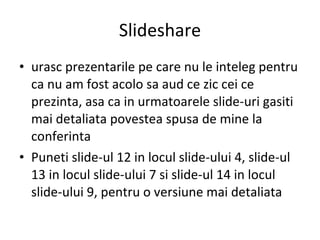 Slideshare urasc prezentarile pe care nu le inteleg pentru ca nu am fost acolo sa aud ce zic cei ce prezinta, asa ca in urmatoarele slide-uri gasiti mai detaliata povestea spusa de mine la conferinta Puneti slide-ul 12 in locul slide-ului 4, slide-ul 13 in locul slide-ului 7 si slide-ul 14 in locul slide-ului 9, pentru o versiune mai detaliata 