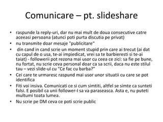 Comunicare – pt. slideshare raspunde la reply-uri, dar nu mai mult de doua consecutive catre aceeasi persoana (atunci poti purta discutia pe privat) nu transmite doar mesaje "publicitare“ din cand in cand scrie un moment stupid prin care ai trecut (ai dat cu capul de o usa, te-ai impiedicat, vrei sa te barbieresti si te-ai taiat) - followerii pot rezona mai usor cu ceea ce zici: sa fie pe bune, nu fortat, nu scrie ceva personal doar ca sa scrii, daca nu este stilul tau – vezi slide-ul cu “Ce fac cu barba?” Cei care te urmaresc raspund mai usor unor situatii cu care se pot identifica Fiti voi insiva. Comunicati ce si cum simtiti, altfel se simte ca sunteti falsi. E posibil ca unii follower-I sa va paraseasca. Asta e, nu puteti multumi toata lumea. Nu scrie pe DM ceva ce poti scrie public 