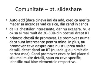 Comunitate – pt. slideshare Auto-add (daca cineva imi da add, cred ca merita macar sa incerc sa vad ce zice, din cand in cand) da RT chestiilor interesante, dar nu exagera. Nu e ok sa ai mai mult de 20-30% din posturi drept RT primesc chestii de promovat. Le promovez numai daca sunt interesante pentru mine. In plus, nu promovez ceva despre care nu stiu prea multe detalii, decat dand un RT (nu adaug eu nimic din partea mea). Cand promovez ceva ce imi place si stiu mai multe detalii, spun eu ceva specific, identific mai bine elementele respective. 