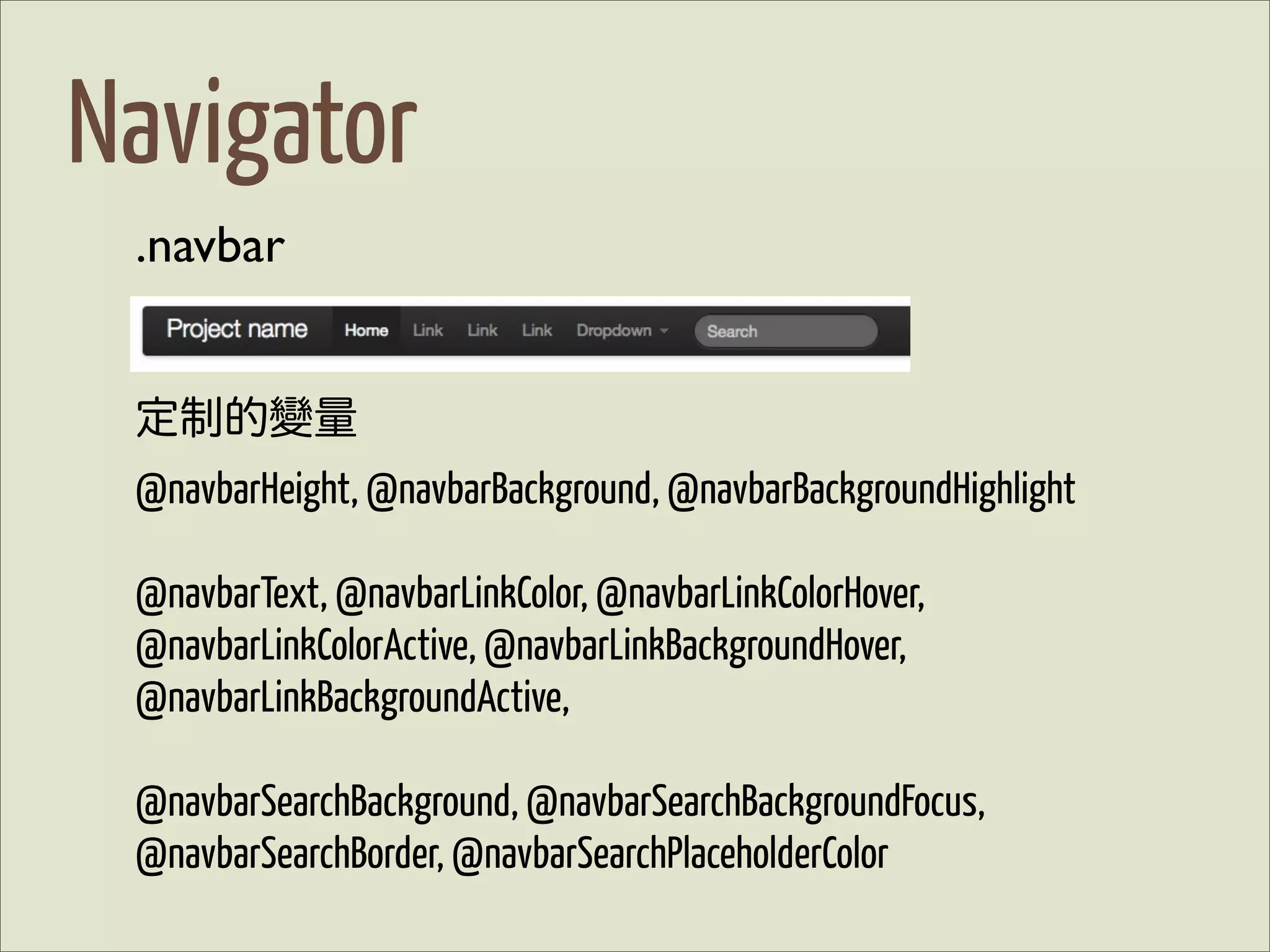 Navigator
 .navbar


 定制的變量
 @navbarHeight, @navbarBackground, @navbarBackgroundHighlight

 @navbarText, @navbarLinkColor, @navbarLinkColorHover,
 @navbarLinkColorActive, @navbarLinkBackgroundHover,
 @navbarLinkBackgroundActive,

 @navbarSearchBackground, @navbarSearchBackgroundFocus,
 @navbarSearchBorder, @navbarSearchPlaceholderColor
 