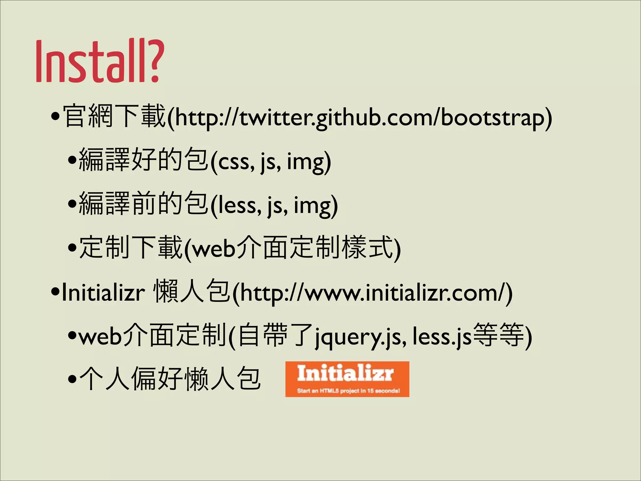 Install?
•官網下載(http://twitter.github.com/bootstrap)
  •編譯好的包(css, js, img)
  •編譯前的包(less, js, img)
  •定制下載(web介面定制樣式)
•Initializr 懶人包(http://www.initializr.com/)
  •web介面定制(自帶了jquery.js, less.js等等)
  •个人偏好懒人包
 