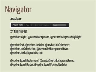 Navigator
 .navbar


 定制的變量
 @navbarHeight, @navbarBackground, @navbarBackgroundHighlight

 @navbarText, @navbarLinkColor, @navbarLinkColorHover,
 @navbarLinkColorActive, @navbarLinkBackgroundHover,
 @navbarLinkBackgroundActive,

 @navbarSearchBackground, @navbarSearchBackgroundFocus,
 @navbarSearchBorder, @navbarSearchPlaceholderColor
 