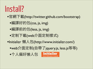 Install?
•官網下載(http://twitter.github.com/bootstrap)
  •編譯好的包(css, js, img)
  •編譯前的包(less, js, img)
  •定制下載(web介面定制樣式)
•Initializr 懶人包(http://www.initializr.com/)
  •web介面定制(自帶了jquery.js, less.js等等)
  •个人偏好懒人包
 