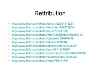Rettribution http://www.flickr.com/photos/dcharti/2233111820/ http://www.flickr.com/photos/ferricide/1789375804/ http://www.flickr.com/photos/ezu/277341190/ http://www.flickr.com/photos/19516393@N00/308200734/ http://www.flickr.com/photos/davidex/2091970568/ http://www.flickr.com/photos/striatic/1276092/ http://www.flickr.com/photos/stinkypeter/157437582/ http://www.flickr.com/photos/kamil/711847556/ http://www.flickr.com/photos/moonpiesformisfits/263550936/ http://www.flickr.com/photos/scazzophoto/40552349/ http://www.flickr.com/photos/nez/378349478/ 