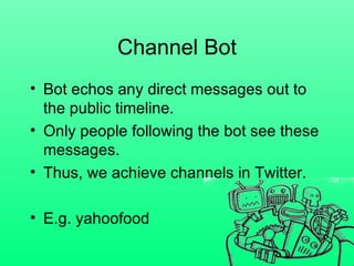 Channel Bot Bot echos any direct messages out to the public timeline. Only people following the bot see these messages. Thus, we achieve channels in Twitter.  E.g. yahoofood 