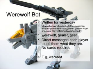 Werewolf Bot Written for yesterday “ d werebot wwwhs cbetta fatbusinessman mseckington cazm cubicgarden ginader niqui phae aral SteveMarshall cackhanded” w erewolf,  h ealer,  s eer Direct messages each player to tell them what they are.  No cards required. E.g. werebot 