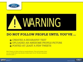 DO NOT FOLLOW PEOPLE UNTIL YOU’VE ...
            ๏ CREATED A BIOGRAPHY TEXT
            ๏ UPLOADED AN AWESOME PROFILE PICTURE
            ๏ POSTED AT LEAST A FEW TWEETS
 Why? People you follow will get an emailnotiﬁcation. They will probably check
 out your proﬁle before they decide to follow back. Or not. The ﬁrst impression
 should be great ;-)



Jeroen van der Schenk
Socialbites.com
 