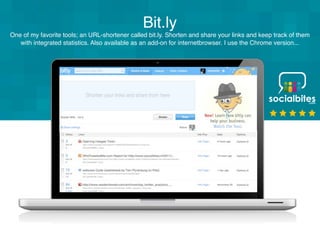 Bit.ly
One of my favorite tools; an URL-shortener called bit.ly. Shorten and share your links and keep track of them
   with integrated statistics. Also available as an add-on for internetbrowser. I use the Chrome version...
 