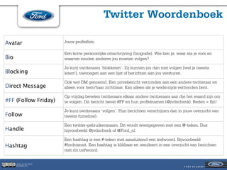 Twitter Woordenboek

Avatar                        Jouw proﬁelfoto

                              Een korte persoonlijke omschrijving (biograﬁe). Wie ben je, waar sta je voor en
Bio                           waarom zouden anderen jou moeten volgen?

                              Je kunt twitteraars ‘blokkeren’. Zij kunnen jou dan niet volgen (wel je tweets
Blocking                      lezen!), toevoegen aan een lijst of berichten aan jou versturen.

                              Ook wel DM genoemd. Een privebericht verzonden aan een andere twitteraar en
Direct Message                alleen voor hem/haar zichtbaar. Kan alleen als je wederzijds verbonden bent.

                              Op vrijdag bevelen twitteraars elkaar andere twitteraars aan die het waard zijn om
#FF (Follow Friday)           te volgen. Dit bericht bevat #FF en hun proﬁelnamen (@jvdschenk). Reden = ﬁjn!

                              Je kunt twitteraars ‘volgen’. Hun berichten verschijnen dan in jouw overzicht van
Follow                        tweets (timeline).

                              Een twitter-gebruikersnaam. Dit wordt weergegeven met een @-teken. Dus
Handle                        bijvoorbeeld @jvdschenk of @Ford_nl.

                              Een hashtag is een #-teken met aansluitend een trefwoord. Bijvoorbeeld
Hashtag                       #fordtransit. Een hashtag is klikbaar en resulteert in een overzicht van berichten
                              met dit trefwoord.

      Jeroen van der Schenk
      Socialbites.com
 