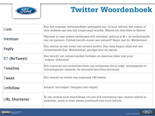 Twitter Woordenboek

                            Een lijst waaraan twitterproﬁelen gekoppeld zijn. Je kunt zelf een lijst maken of
Lists                       door anderen aan een lijst toegevoegd worden. Manier om berichten te ﬁlteren.

                            Wanneer je naar andere twitteraars wilt verwijzen gebruik je @ + de twitterhandle
Mention                     van die persoon. Publiek bericht sturen aan iemand? Begin met bv. @jvdschenk ...

                            Een reactie op een tweet van iemand anders. Een reply begint altijd met een
Reply                       twitterhandle (bijv. @jvdschenk), gevolgd door de reactie.

                            Een bericht van iemand anders herhalen en daarmee delen met jouw
RT (ReTweet)                ‘volgers’ (followers)

                            Een overzicht van twitterberichten van twitteraars die jij volgt, weergegeven in
Timeline                    chronologische volgorde; de nieuwste berichten bovenaan.

Tweet                       Een bericht op twitter van maximaal 140 tekens.


Unfollow                    Iemand ‘ont-volgen’ (stoppen met volgen)


                            Er zijn diverse tools beschikbaar om een link (verwijzing naar content elders) te
URL Shortener               verkorten, zodat je meer tekens overhoudt voor jouw bericht.


    Jeroen van der Schenk
    Socialbites.com
 