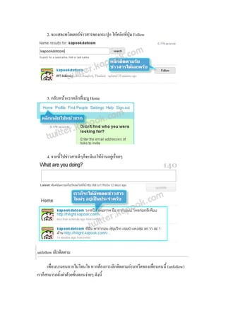 2. จะแสดงทวิตเตอรขาวสารของกระปุก ใหคลิกที่ปุม Follow




     3. กลับหนาแรกคลิกที่เมนู Home




     4. จากนีไปขาวสารดีๆก็จะมีมาใหอานอยูเรื่อยๆ
             ้




unfollow เลิกติดตาม

      เพื่อนบางคนอาจไมโดนใจ หากตองการเลิกติดตามอานทวีตของเพื่อนคนนี้ (unfollow)
เราก็สามารถตั้งคาดวยขันตอนงายๆ ดังนี้
                        ้
 