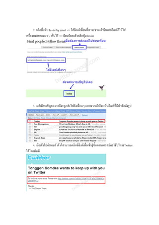2. คลิกที่แท็บ Invite by email => ใสอีเมลเพื่อนที่เราจะชวน ถามีหลายอีเมลกใหใส
                                                                                    ็
เครื่องหมายคอมมา( , )คั่นไว => เรียบรอยแลวคลิกปุม Invite




      3. เมลเทียบเชิญของเราก็จะถูกสงไปยังเพื่อนๆ และพวกเคาก็จะเห็นอีเมลที่มีหัวขอดังรูป




     4. เมื่อเขาไปอานเมล เคาก็สามารถคลิกที่ลิงคเพื่อเขาสูขั้นตอนการสมัครใชบริการTwitter
ไดโดยทันที
 