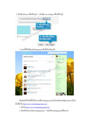 2. คลิกปุม Browse เพื่อเลือกรูป => คลิกปุม save changes เพื่อเปลี่ยนรูป




      3. ตอนนี้ไดเปลี่ยนรูป Background เปนที่เรียบรอยแลว




       ปจจุบันมีเว็บไซตที่ใหบริการเปลี่ยน Background สําหรับทวิตเตอรอยูมากมาย หนึ่งใน
นั้นก็คือเว็บ http://www.twitterbackground.com/
       1. เขาเว็บ http://www.twitterbackground.com/
       2. คลิกเลือกประเภทของ Background => คลิกเลือก Background ที่ตองการ
 