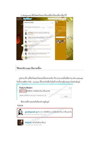 5. Background ที่ทวิตเตอรของเราก็จะเปลี่ยนไปตามที่เราเลือกไว




วิธีตอบกลับ (reply) ขอความเพื่อน


   รูปแบบ คือ @ชื่อทวิตเตอรของคนที่จะตอบกลับ เวนวรรค ตามดวยขอความ เชน @shoojai
วันนี้อากาศดีนะวาปะ , @manee ที่นิวยอรคเปนไงมั่งเจ จากนันกดปุม Reply ตัวอยางดังรูป
                                                             ้    




     ขอความที่เราตอบกลับก็จะปรากฏดังรูป
 