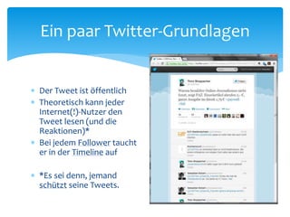 Der Tweet ist öffentlich
 Theoretisch kann jeder
Internet(!)-Nutzer den
Tweet lesen (und die
Reaktionen)*
 Bei jedem Follower taucht
er in der Timeline auf
 *Es sei denn, jemand
schützt seine Tweets.
Ein paar Twitter-Grundlagen
 