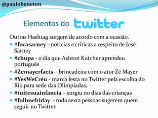 @paulobenetonElementos doOutras Hashtag surgem de acordo com a ocasião.#forasarney - noticias e criticas a respeito de José Sarney#chupa - o dia que Ashton Kutcher aprendeu português#Zemayerfacts – brincadeira com o ator Zé Mayer#YesWeCréu - marca festa no Twitter pela escolha do Rio para sede das Olimpíadas.#tuitesuainfancia – surgiu no dias das crianças#followfriday  - toda sexta pessoas sugerem quem seguir no Twitter.