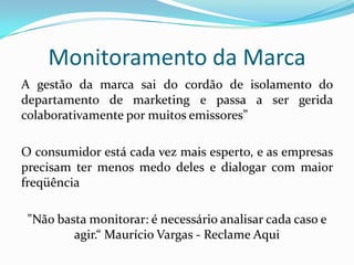 A gestão da marca sai do cordão de isolamento do departamento de marketing e passa a ser gerida colaborativamente por muitos emissores”O consumidor está cada vez mais esperto, e as empresas precisam ter menos medo deles e dialogar com maior freqüência"Não basta monitorar: é necessário analisar cada caso e agir.“ Maurício Vargas - Reclame AquiMonitoramento da Marca