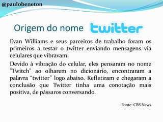 @paulobenetonOrigem do nomeEvan Williams e seus parceiros de trabalho foram os primeiros a testar o twitter enviando mensagens via celulares que vibravam.Devido à vibração do celular, eles pensaram no nome "Twitch" ao olharem no dicionário, encontraram a palavra “twitter” logo abaixo. Refletiram e chegaram a conclusão que Twitter tinha uma conotação mais positiva, de pássaros conversando.Fonte: CBS News