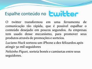 O twitter transformou em uma ferramenta de comunicação tão rápida, que é possível espalhar o conteúdo desejado em poucos segundos. As empresas tem usado desse mecanismo, para promover seus produtos através de promoções e sorteios.Luciano Huck sorteou um iPhone a dez felizardos após atingir 50 mil seguidoresNelsinho Piquet, sorteia bonés e camisetas entre seus seguidores.Espalhe conteúdo no