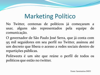 No Twitter, centenas de políticos já começaram a usar, alguns são representados pela equipe de comunicação.O governador de São Paulo José Serra, que já conta com 95 mil seguidores em seu perfil no Twitter, assinou até um decreto que libera o acesso a redes sociais dentro de repartições públicas.Politweets é um site que reúne o perfil de todos os políticos que estão no twitter.Marketing PolíticoFonte: Seminários INFO