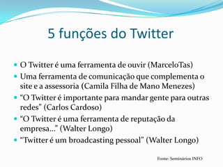 O Twitter é uma ferramenta de ouvir (MarceloTas)Uma ferramenta de comunicação que complementa o site e a assessoria (Camila Filha de Mano Menezes)“O Twitter é importante para mandar gente para outras redes” (Carlos Cardoso)“O Twitter é uma ferramenta de reputação da empresa...” (Walter Longo)“Twitter é um broadcasting pessoal” (Walter Longo)5 funções do TwitterFonte: Seminários INFO
