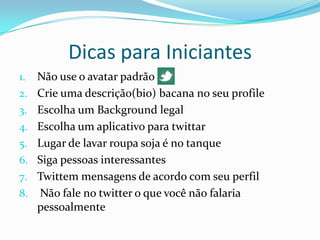 Dicas para IniciantesNão use o avatar padrãoCrie uma descrição(bio) bacana no seu profileEscolha um Background legalEscolha um aplicativo para twittarLugar de lavar roupa soja é no tanqueSiga pessoas interessantesTwittem mensagens de acordo com seu perfil Não fale no twitter o que você não falaria pessoalmente