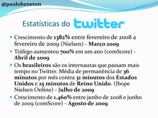 @paulobenetonEstatísticas doCrescimento de 1382% entre fevereiro de 2008 a fevereiro de 2009 (Nielsen) - Março 2009Tráfego aumentou 700% em um ano (comScore) - Abril de 2009Os brasileiros são os internautas que passam mais tempo no Twitter. Média de permanência de 36 minutos por mês contra 31 minutos dos Estados Unidos e 25 minutos de Reino Unido. (Ibope Nielsen Online) - Julho de 2009Crescimento de 1.460% entre junho de 2008 e junho de 2009 (comScore) - Agosto de 2009