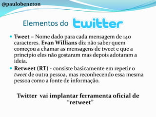 @paulobenetonElementos doTweet – Nome dado para cada mensagem de 140 caracteres. Evan Willians diz não saber quem começou a chamar as mensagens de tweet e que a principio eles não gostaram mas depois adotaram a ideia.Retweet (RT) - consiste basicamente em repetir o tweet de outra pessoa, mas reconhecendo essa mesma pessoa como a fonte de informação. Twitter  vai implantar ferramenta oficial de “retweet”