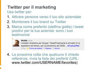 Twitter per il marketing
Usa twitter per:
1. Attirare persone verso il tuo sito aziendale
2. Monitorare il tuo brand su Twitter
3. Marca come preferito (stellina gialla) i tweet
   positivi per la tua azienda: sono i tuoi
   testimonial




4. La prossima volta che qualcuno ti chiede
   referenze, invia la lista dei preferiti (URL:
   www.twitter.com/USERNAME/favorites)
 