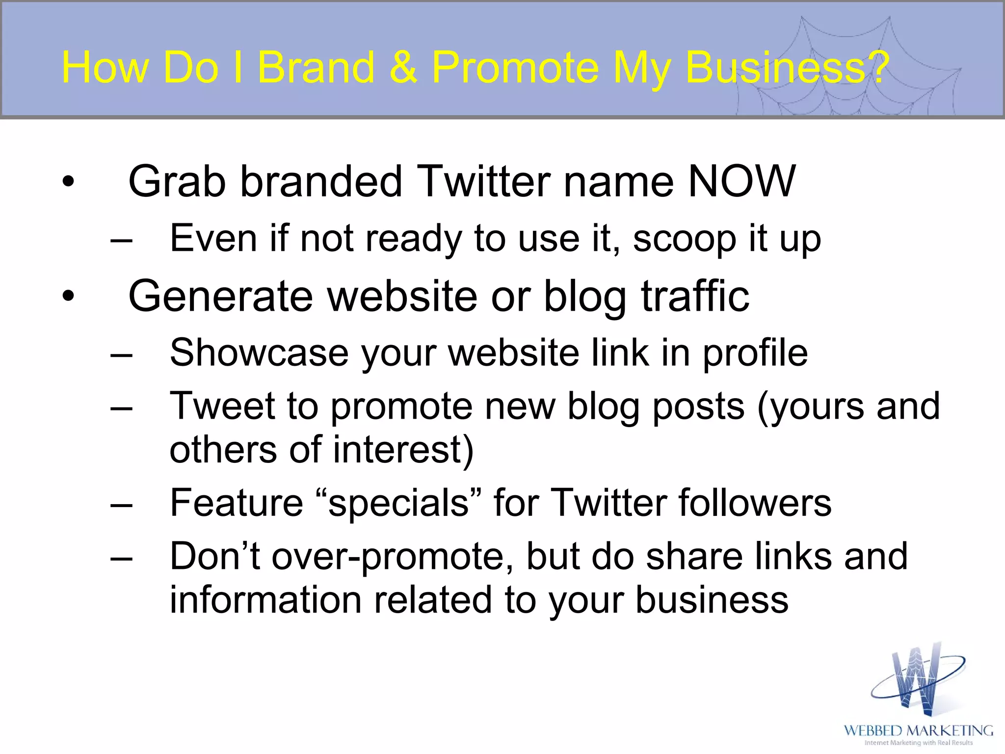 How Do I Brand & Promote My Business? Grab branded Twitter name NOW Even if not ready to use it, scoop it up Generate website or blog traffic Showcase your website link in profile Tweet to promote new blog posts (yours and others of interest) Feature “specials” for Twitter followers Don’t over-promote, but do share links and information related to your business 