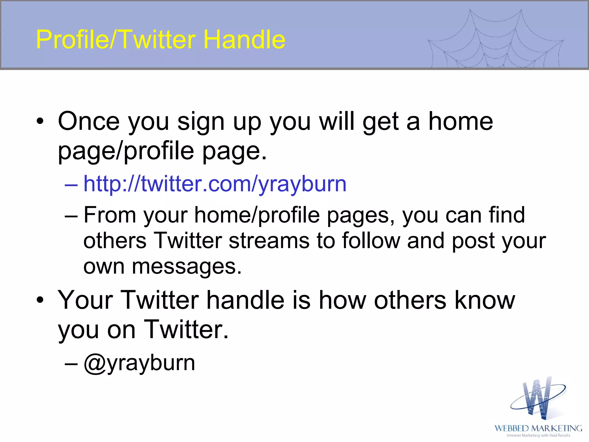Profile/Twitter Handle Once you sign up you will get a home page/profile page. http://twitter.com/yrayburn From your home/profile pages, you can find others Twitter streams to follow and post your own messages. Your Twitter handle is how others know you on Twitter. @yrayburn 