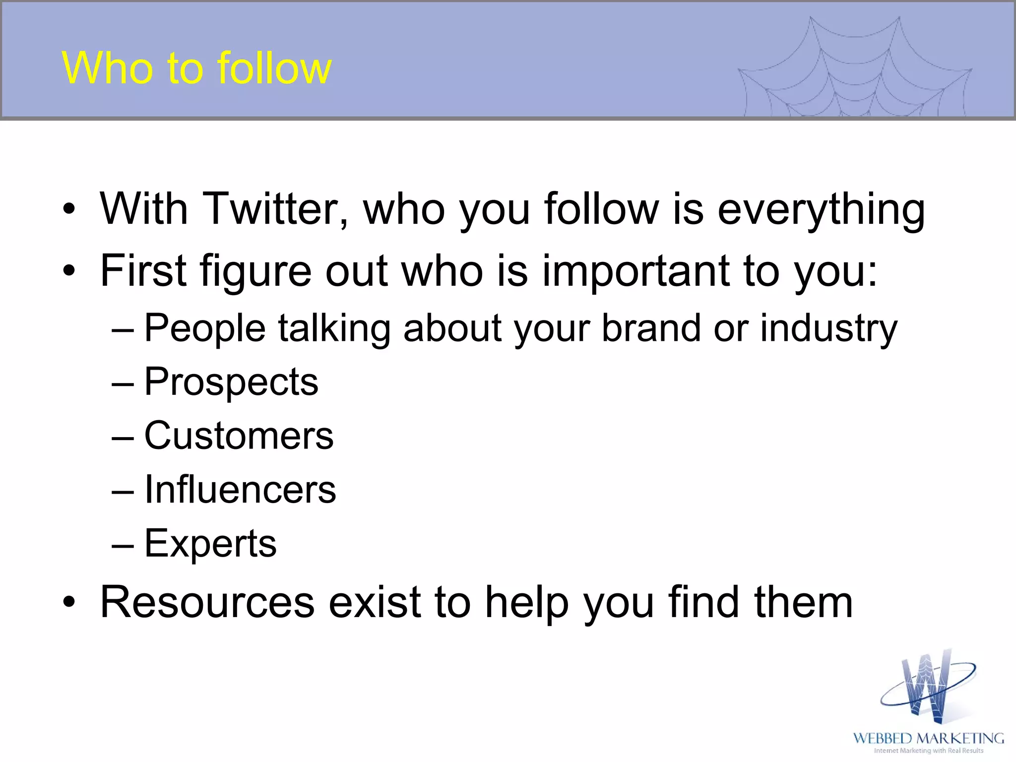 Who to follow With Twitter, who you follow is everything  First figure out who is important to you: People talking about your brand or industry Prospects Customers Influencers Experts Resources exist to help you find them 