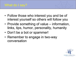What do I say? Follow those who interest you and be of interest yourself so others will follow you Provide something of value – information, links, tips, humor, personality, humanity Don’t be a bot or spammer! Remember to engage in two-way conversation 