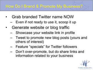How Do I Brand & Promote My Business? Grab branded Twitter name NOW Even if not ready to use it, scoop it up Generate website or blog traffic Showcase your website link in profile Tweet to promote new blog posts (yours and others of interest) Feature “specials” for Twitter followers Don’t over-promote, but do share links and information related to your business 