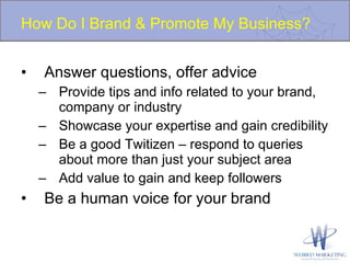 How Do I Brand & Promote My Business? Answer questions, offer advice Provide tips and info related to your brand, company or industry Showcase your expertise and gain credibility Be a good Twitizen – respond to queries about more than just your subject area Add value to gain and keep followers Be a human voice for your brand 