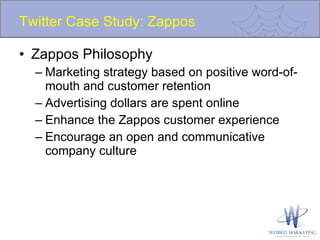 Twitter Case Study: Zappos Zappos Philosophy Marketing strategy based on positive word-of-mouth and customer retention Advertising dollars are spent online  Enhance the Zappos customer experience Encourage an open and communicative company culture 